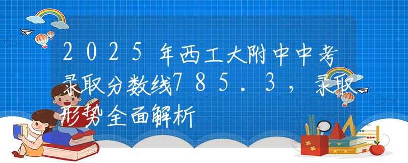 2025年西工大附中中考錄取分?jǐn)?shù)線785.3，錄取形勢(shì)全面解析