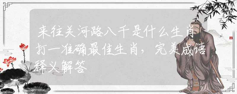 來往關河路八千是什么生肖打一準確最佳生肖，完美成語釋義解答