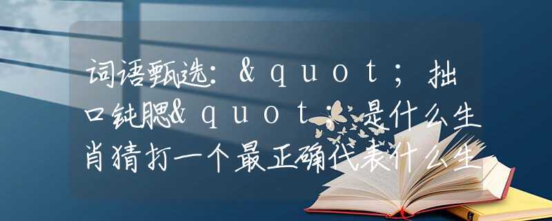 詞語甄選："拙口鈍腮"是什么生肖猜打一個最正確代表什么生肖數(shù)字動物，最新釋義詞語闡述釋義落實(shí)
