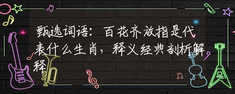 甄選詞語：百花齊放指是代表什么生肖，釋義經(jīng)典剖析解釋