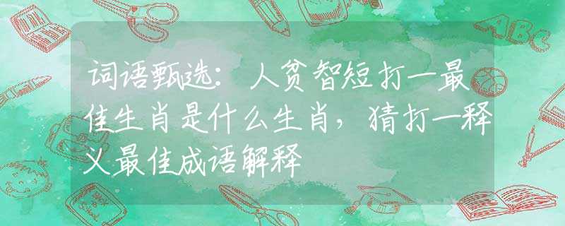 詞語甄選：人貧智短打一最佳生肖是什么生肖，猜打一釋義最佳成語解釋
