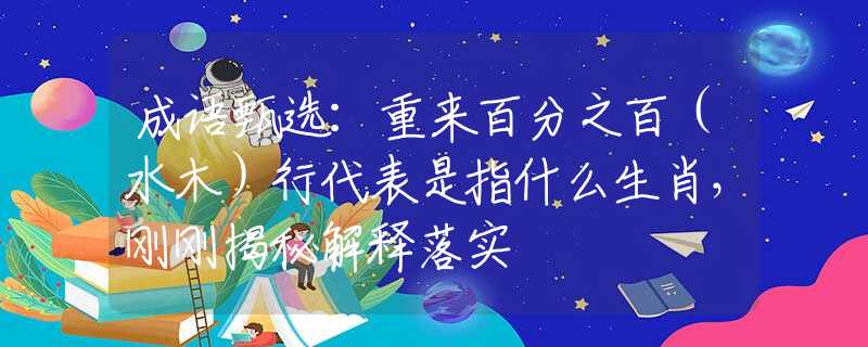 成語甄選：重來百分之百（水木）行代表是指什么生肖，剛剛揭秘解釋落實(shí)
