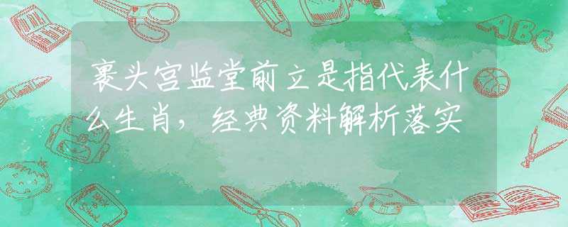 裹頭宮監(jiān)堂前立是指代表什么生肖，經(jīng)典資料解析落實