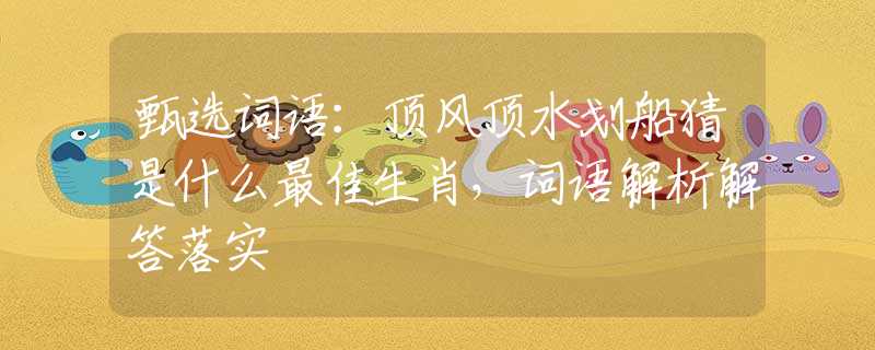 甄選詞語(yǔ)：頂風(fēng)頂水劃船猜是什么最佳生肖，詞語(yǔ)解析解答落實(shí)
