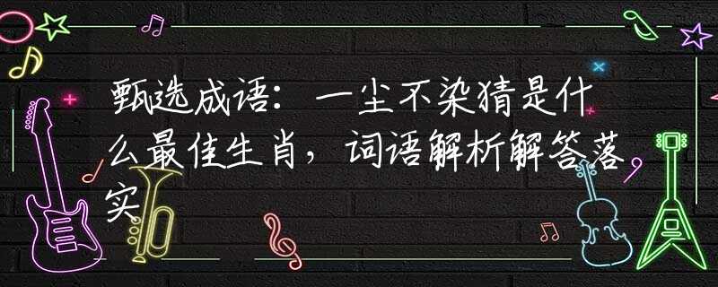 甄選成語：一塵不染猜是什么最佳生肖，詞語解析解答落實