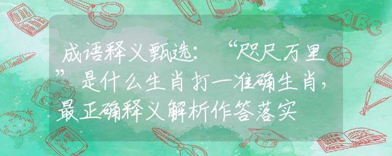 成語釋義甄選：“咫尺萬里”是什么生肖打一準確生肖，最正確釋義解析作答落實