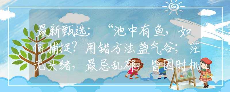 最新甄選：“池中有魚，如何捕捉？用錯方法盞氣谷；茫無頭緒，最忌亂郁，皆因時機未成熟?！贝蛞蛔罴焉な侵甘裁瓷?，精選詞語解釋釋義落實