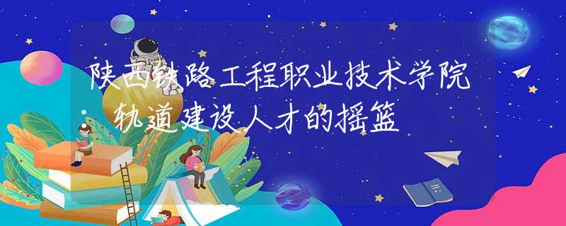 陜西鐵路工程職業(yè)技術(shù)學(xué)院：軌道建設(shè)人才的搖籃