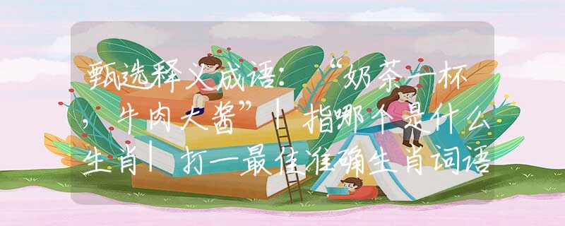 甄選釋義成語：“奶茶一杯，牛肉大醬”|指哪個是什么生肖|打一最佳準(zhǔn)確生肖詞語|釋義作答詞語賞析解釋