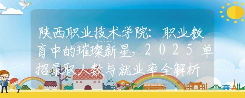 陜西職業(yè)技術(shù)學(xué)院：職業(yè)教育中的璀璨新星，2025單招錄取人數(shù)與就業(yè)率全解析