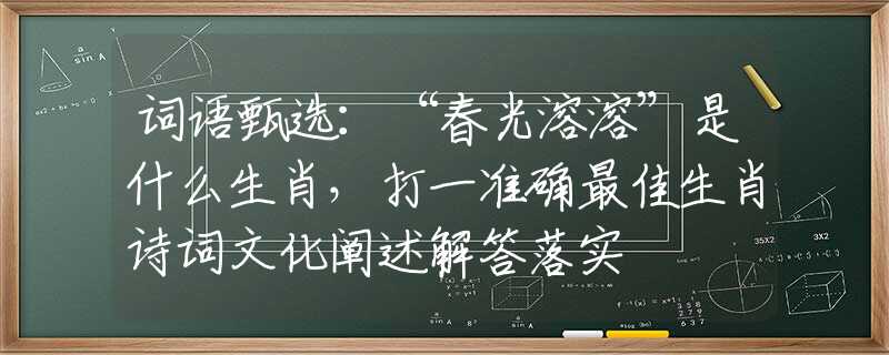 詞語甄選：“春光溶溶”是什么生肖，打一準(zhǔn)確最佳生肖詩詞文化闡述解答落實