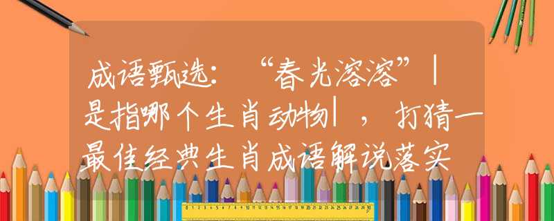 成語甄選：“春光溶溶”|是指哪個(gè)生肖動(dòng)物|，打猜一最佳經(jīng)典生肖成語解說落實(shí)