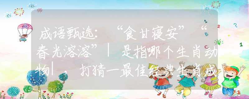成語(yǔ)甄選：“食甘寢安”“春光溶溶”|是指哪個(gè)生肖動(dòng)物|，打猜一最佳經(jīng)典生肖成語(yǔ)解說(shuō)落實(shí)