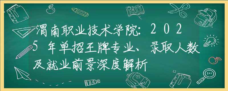 渭南職業(yè)技術(shù)學院：2025年單招王牌專業(yè)、錄取人數(shù)及就業(yè)前景深度解析