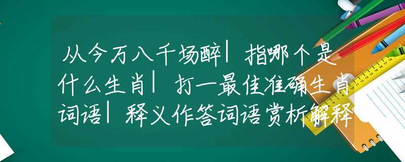 從今萬(wàn)八千場(chǎng)醉|指哪個(gè)是什么生肖|打一最佳準(zhǔn)確生肖詞語(yǔ)|釋義作答詞語(yǔ)賞析解釋