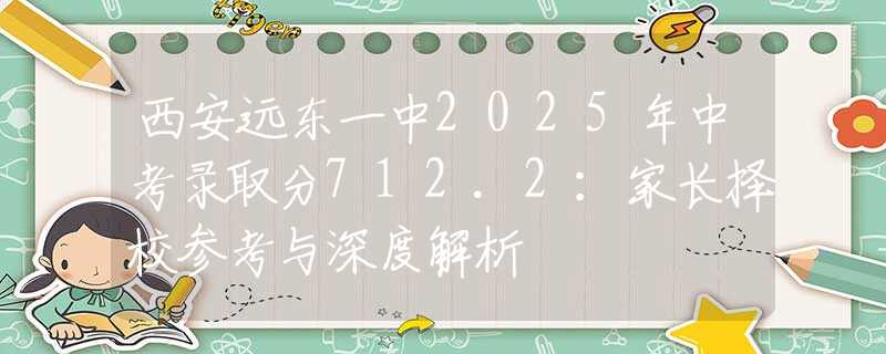 西安遠(yuǎn)東一中2025年中考錄取分712.2：家長(zhǎng)擇校參考與深度解析