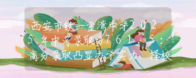 西安市鐵一金灣中學2025年中考錄取分761.5：高分錄取凸顯辦學實力，擇校家長必讀