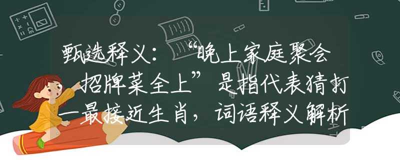 甄選釋義：“晚上家庭聚會，招牌菜全上”是指代表猜打一最接近生肖，詞語釋義解析落實