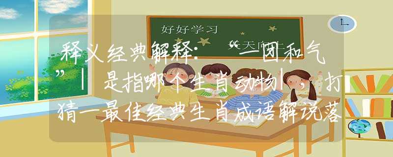 釋義經(jīng)典解釋：“一團和氣”|是指哪個生肖動物|，打猜一最佳經(jīng)典生肖成語解說落實