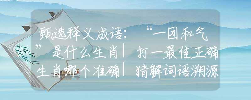 甄選釋義成語：“一團和氣”是什么生肖|打一最佳正確生肖哪個準(zhǔn)確|猜解詞語溯源釋義解釋
