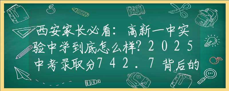 西安家長必看：高新一中實驗中學到底怎么樣？2025中考錄取分742.7背后的擇校秘密！