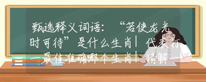 甄選釋義詞語：“若使龍光時可待”是什么生肖|代表打一最佳準確哪個生肖|猜解一詞語溯源釋義