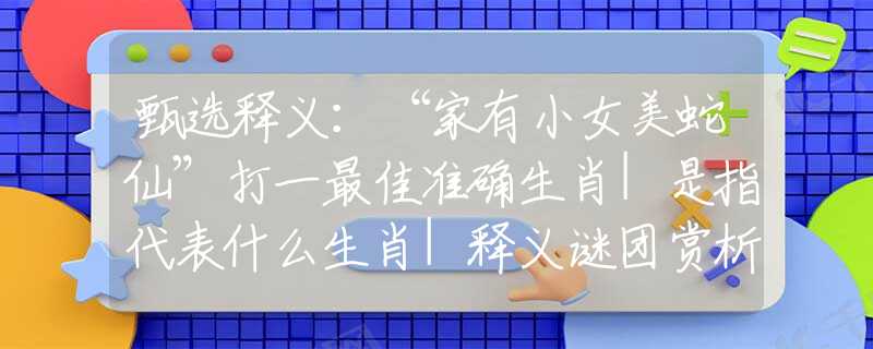 甄選釋義：“家有小女美蛇仙”打一最佳準(zhǔn)確生肖|是指代表什么生肖|釋義謎團(tuán)賞析解釋