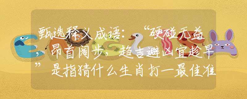 甄選釋義成語(yǔ)：“硬碰無(wú)益，昂首闊步，趨吉避兇宜趁早”是指猜什么生肖打一最佳準(zhǔn)確生肖釋義成語(yǔ)解釋