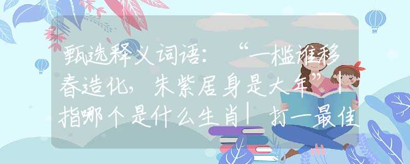 甄選釋義詞語：“一檻誰移春造化，朱紫居身是大年”|指哪個是什么生肖|打一最佳準(zhǔn)確生肖詞語|釋義作答詞語賞析解釋