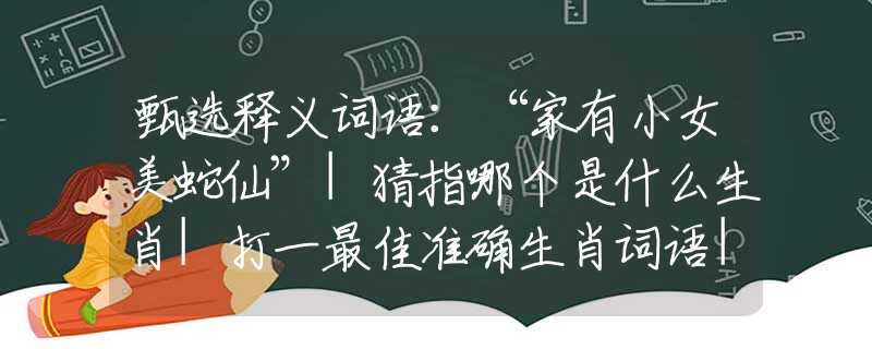 甄選釋義詞語：“家有小女美蛇仙”|猜指哪個是什么生肖|打一最佳準確生肖詞語|釋義作答詞語賞析解釋