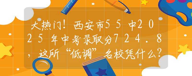 大熱門！西安市55中2025年中考錄取分724.8，這所“低調(diào)”名校憑什么？