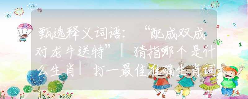 甄選釋義詞語：“配成雙成對(duì)龍牛送特”|猜指哪個(gè)是什么生肖|打一最佳準(zhǔn)確生肖詞語|釋義作答詞語賞析解釋