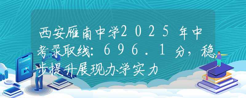 西安雁南中學(xué)2025年中考錄取線：696.1分，穩(wěn)步提升展現(xiàn)辦學(xué)實(shí)力