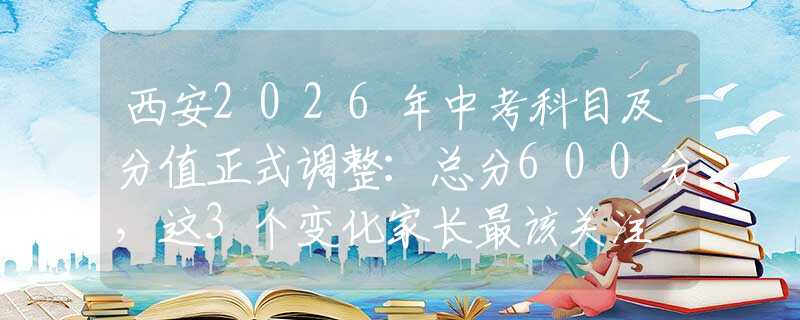 西安2026年中考科目及分值正式調(diào)整：總分600分，這3個(gè)變化家長(zhǎng)最該關(guān)注