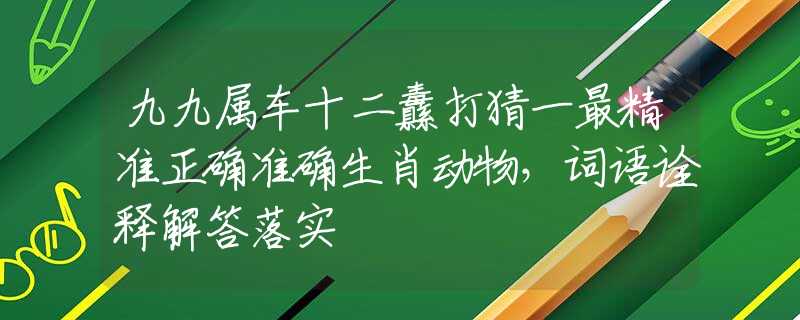 九九屬車十二纛打猜一最精準(zhǔn)正確準(zhǔn)確生肖動物，詞語詮釋解答落實