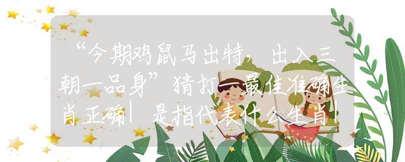 “今期雞鼠馬出特，出入三朝一品身”猜打一最佳準(zhǔn)確生肖正確|是指代表什么生肖|解一釋義謎底分析解釋