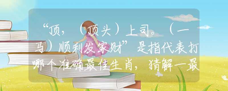 “頂，（頂頭）上司。（一馬）順利發(fā)家財”是指代表打哪個準確最佳生肖,猜解一最新詞語釋義解釋