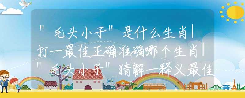 ＂毛頭小子＂是什么生肖|打一最佳正確準(zhǔn)確哪個(gè)生肖|＂毛頭小子＂猜解一釋義最佳答案分析解釋
