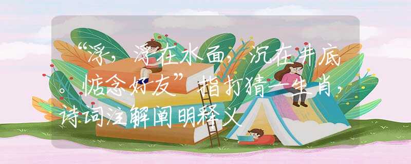 “浮，浮在水面，沉在井底。惦念好友”指打猜一生肖，詩詞注解闡明釋義