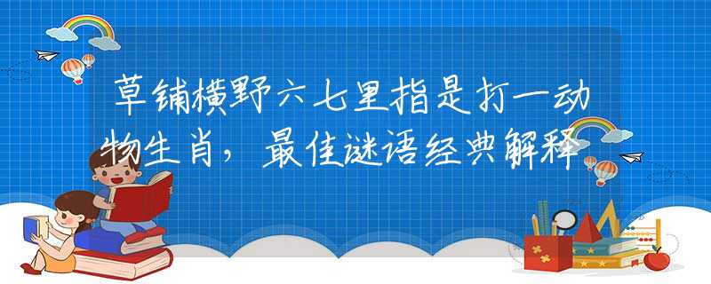 草鋪橫野六七里指是打一動(dòng)物生肖，最佳謎語經(jīng)典解釋