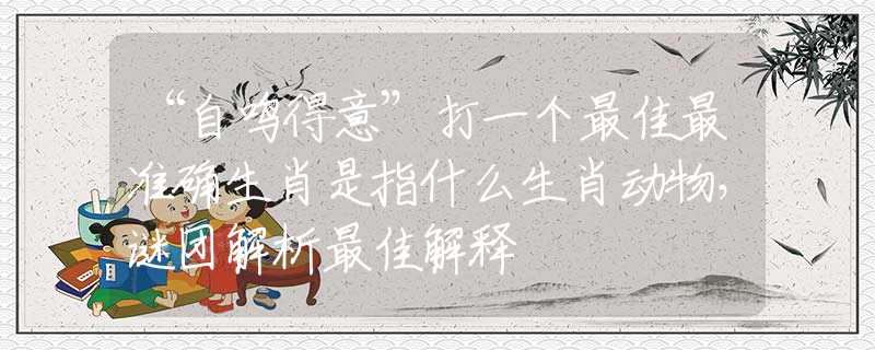 “自鳴得意”打一個最佳最準(zhǔn)確生肖是指什么生肖動物，謎團(tuán)解析最佳解釋