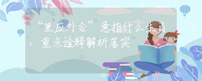 “里應(yīng)外合”意指什么生肖，重點(diǎn)詮釋解析落實(shí)