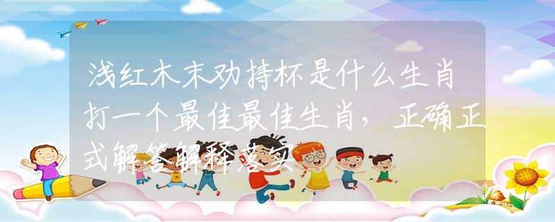 淺紅木末勸持杯是什么生肖打一個(gè)最佳最佳生肖，正確正式解答解釋落實(shí)