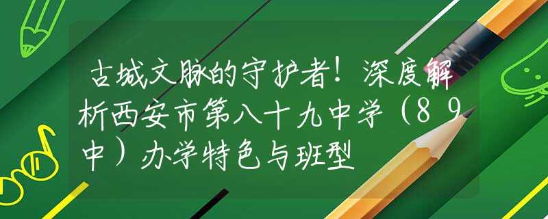 古城文脈的守護者！深度解析西安市第八十九中學(xué)（89中）辦學(xué)特色與班型