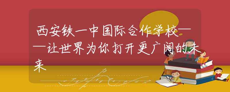 西安鐵一中國際合作學(xué)校——讓世界為你打開更廣闊的未來