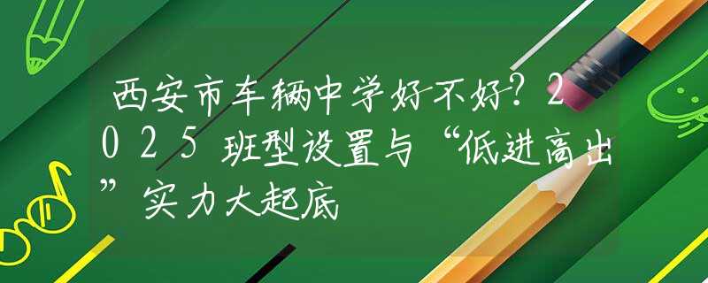 西安市車輛中學(xué)好不好？2025班型設(shè)置與“低進(jìn)高出”實(shí)力大起底