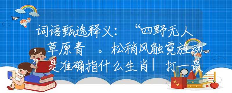 詞語甄選釋義：“四野無人，草原青蔥。松稍風(fēng)觸霓旌動”是準(zhǔn)確指什么生肖|打一最佳正確詞語|猜解一釋義詞語作答解釋