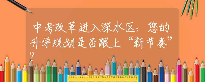 中考改革進入深水區(qū)，您的升學規(guī)劃是否跟上“新節(jié)奏”？