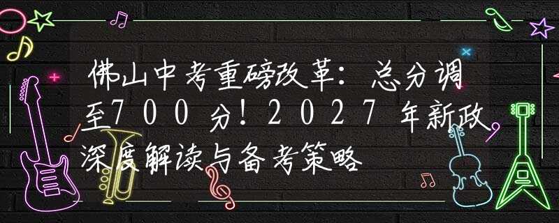 佛山中考重磅改革：總分調(diào)至700分！2027年新政深度解讀與備考策略