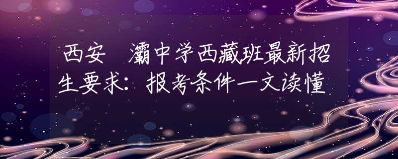 西安浐灞中學(xué)西藏班最新招生要求：報(bào)考條件一文讀懂
